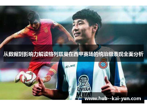 从数据到影响力解读格列兹曼在西甲赛场的统治级表现全面分析
