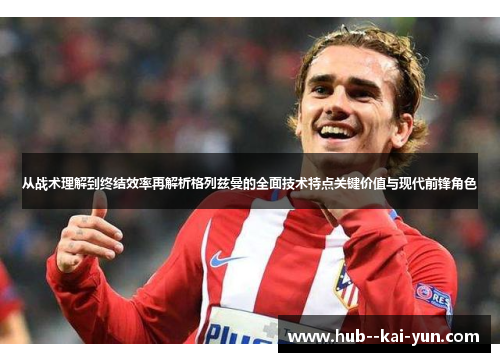 从战术理解到终结效率再解析格列兹曼的全面技术特点关键价值与现代前锋角色