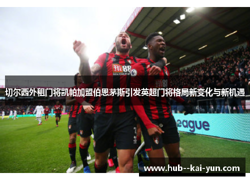 切尔西外租门将凯帕加盟伯恩茅斯引发英超门将格局新变化与新机遇