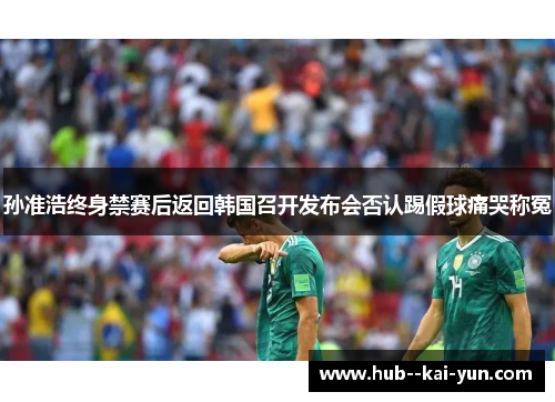 孙准浩终身禁赛后返回韩国召开发布会否认踢假球痛哭称冤