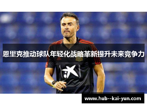 恩里克推动球队年轻化战略革新提升未来竞争力