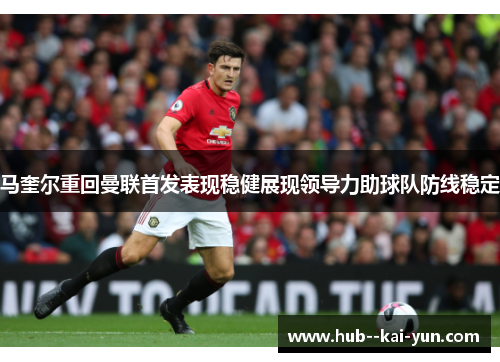 马奎尔重回曼联首发表现稳健展现领导力助球队防线稳定