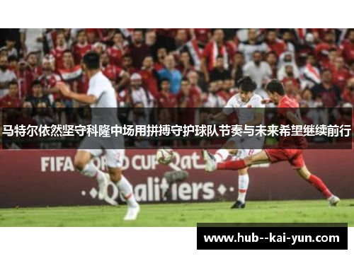马特尔依然坚守科隆中场用拼搏守护球队节奏与未来希望继续前行